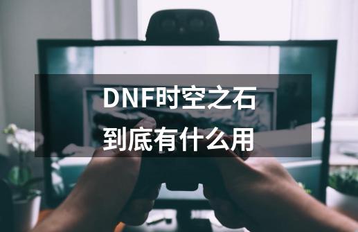 DNF时空之石到底有什么用-第1张-游戏资讯-智辉网络