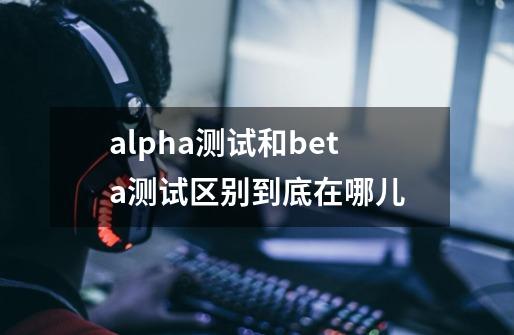 alpha测试和beta测试区别到底在哪儿-第1张-游戏资讯-智辉网络