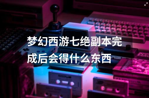 梦幻西游七绝副本完成后会得什么东西-第1张-游戏资讯-智辉网络