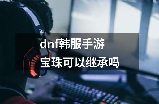 dnf韩服手游宝珠可以继承吗-第1张-游戏资讯-智辉网络