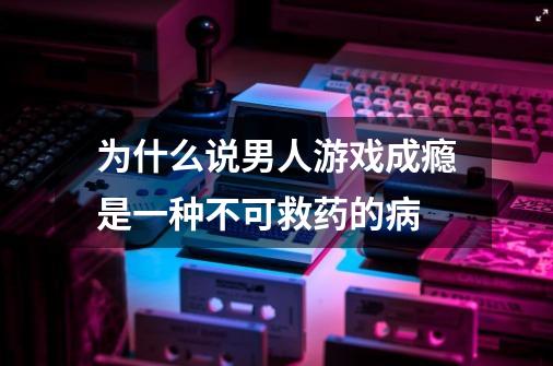 为什么说男人游戏成瘾是一种不可救药的病-第1张-游戏资讯-智辉网络