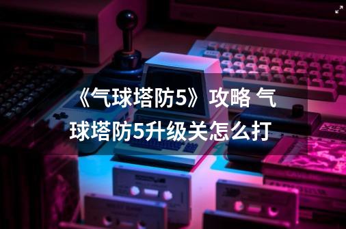 《气球塔防5》攻略 气球塔防5升级关怎么打-第1张-游戏资讯-智辉网络