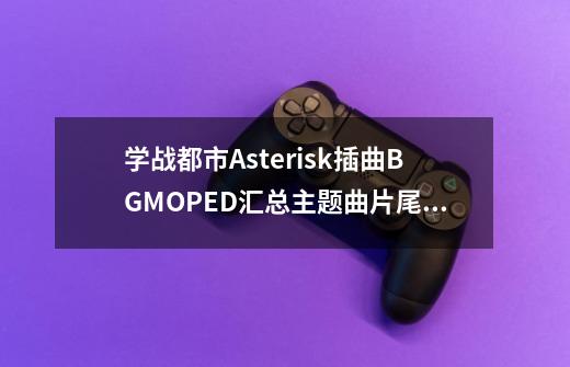 学战都市Asterisk插曲BGMOPED汇总主题曲片尾曲叫什么名字-第1张-游戏资讯-智辉网络