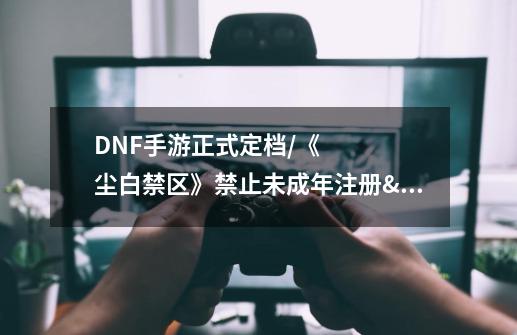 DNF手游正式定档/《尘白禁区》禁止未成年注册/《食物语》停运-第1张-游戏资讯-智辉网络