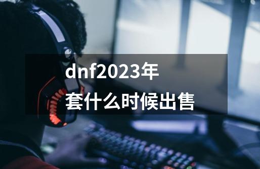 dnf2023年套什么时候出售-第1张-游戏资讯-智辉网络