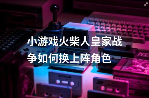 小游戏火柴人皇家战争如何换上阵角色-第1张-游戏资讯-智辉网络