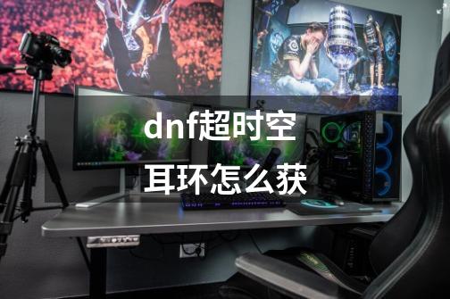 dnf超时空耳环怎么获-第1张-游戏资讯-智辉网络