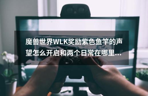 魔兽世界WLK奖励紫色鱼竿的声望怎么开启和两个日常在哪里接和如何完成-第1张-游戏资讯-智辉网络