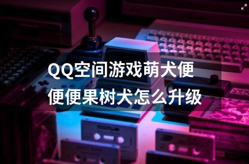 QQ空间游戏萌犬便便便果树犬怎么升级-第1张-游戏资讯-智辉网络