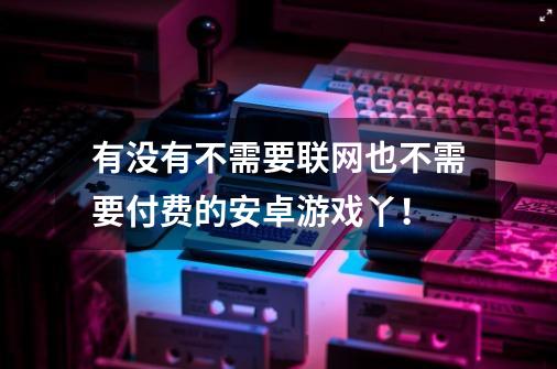 有没有不需要联网也不需要付费的安卓游戏丫！-第1张-游戏资讯-智辉网络