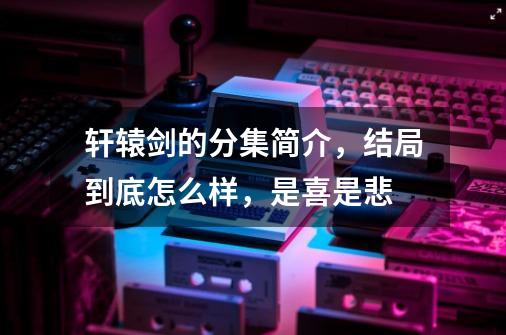 轩辕剑的分集简介，结局到底怎么样，是喜是悲-第1张-游戏资讯-智辉网络