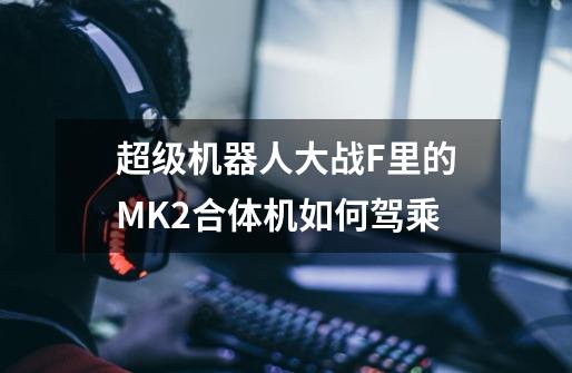 超级机器人大战F里的MK2合体机如何驾乘-第1张-游戏资讯-智辉网络