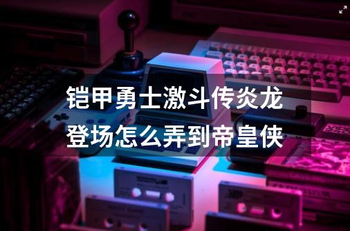 铠甲勇士激斗传炎龙登场怎么弄到帝皇侠-第1张-游戏资讯-智辉网络