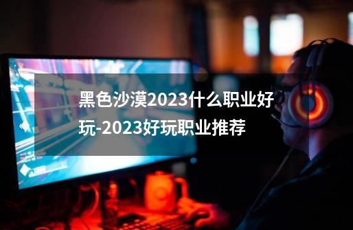 黑色沙漠2023什么职业好玩-2023好玩职业推荐-第1张-游戏资讯-智辉网络