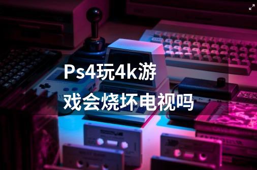 Ps4玩4k游戏会烧坏电视吗-第1张-游戏资讯-智辉网络