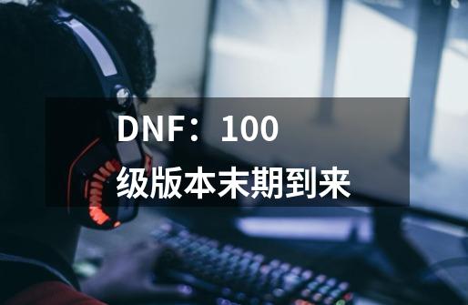 DNF：100级版本末期到来-第1张-游戏资讯-智辉网络