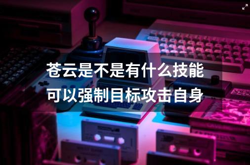 苍云是不是有什么技能可以强制目标攻击自身-第1张-游戏资讯-智辉网络