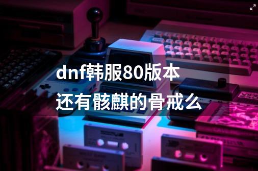 dnf韩服80版本还有骸麒的骨戒么-第1张-游戏资讯-智辉网络