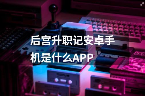 后宫升职记安卓手机是什么APP-第1张-游戏资讯-智辉网络