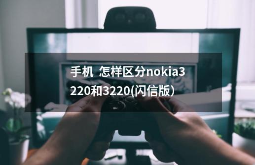 手机  怎样区分nokia3220和3220(闪信版）-第1张-游戏资讯-智辉网络