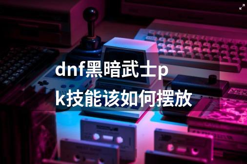 dnf黑暗武士pk技能该如何摆放-第1张-游戏资讯-智辉网络