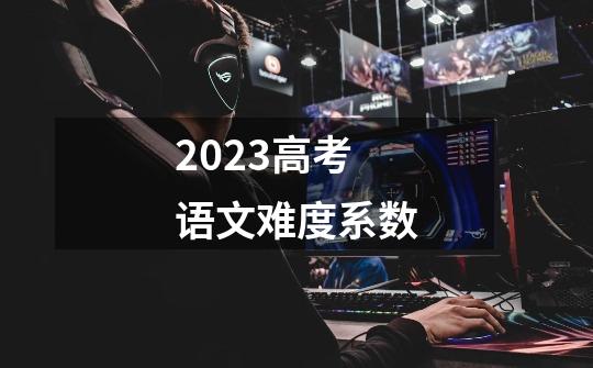 2023高考语文难度系数-第1张-游戏资讯-智辉网络