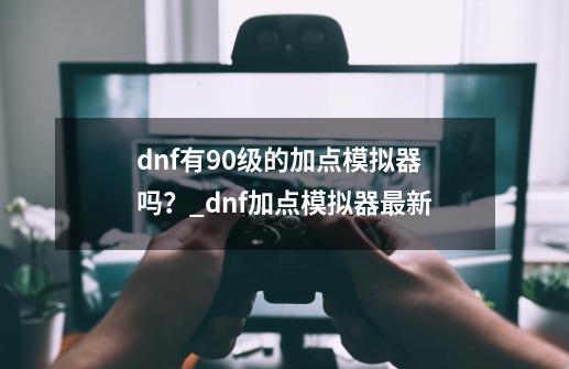 dnf有90级的加点模拟器吗？_dnf加点模拟器最新-第1张-游戏资讯-智辉网络