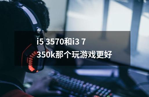 i5 3570和i3 7350k那个玩游戏更好-第1张-游戏资讯-智辉网络