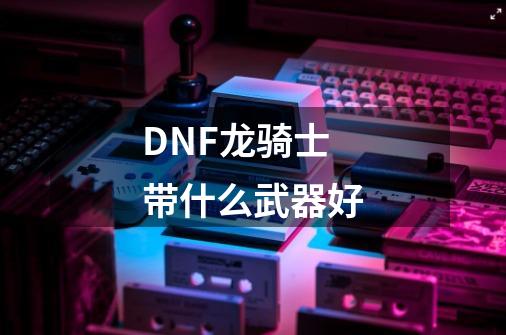 DNF龙骑士带什么武器好-第1张-游戏资讯-智辉网络