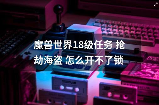 魔兽世界18级任务 抢劫海盗 怎么开不了锁-第1张-游戏资讯-智辉网络