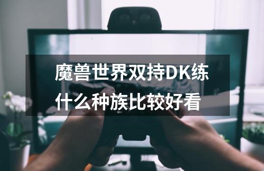 魔兽世界双持DK练什么种族比较好看-第1张-游戏资讯-智辉网络