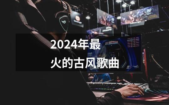 2024年最火的古风歌曲-第1张-游戏资讯-智辉网络