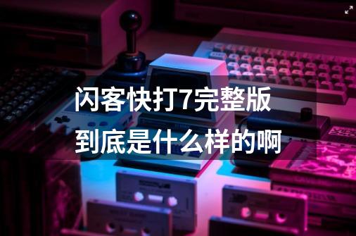 闪客快打7完整版到底是什么样的啊-第1张-游戏资讯-智辉网络