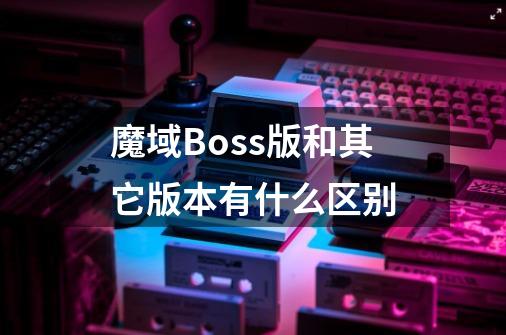 魔域Boss版和其它版本有什么区别-第1张-游戏资讯-智辉网络