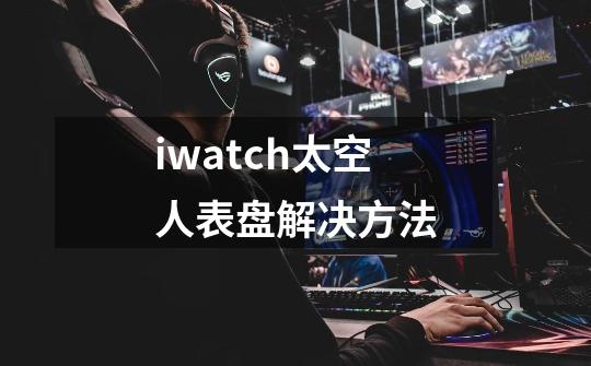 iwatch太空人表盘解决方法-第1张-游戏资讯-智辉网络