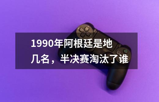 1990年阿根廷是地几名，半决赛淘汰了谁-第1张-游戏资讯-智辉网络