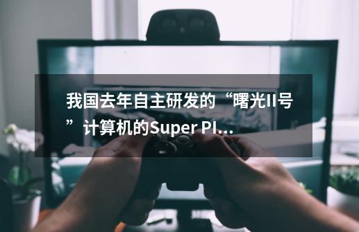 我国去年自主研发的“曙光II号”计算机的Super PI 1MB成绩是多少秒-第1张-游戏资讯-智辉网络