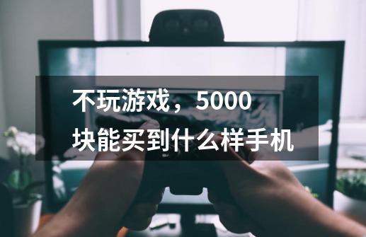 不玩游戏，5000块能买到什么样手机-第1张-游戏资讯-智辉网络