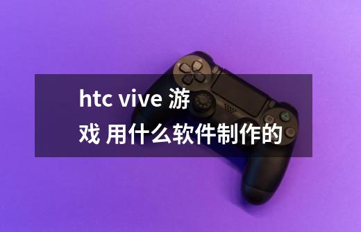 htc vive 游戏 用什么软件制作的-第1张-游戏资讯-智辉网络