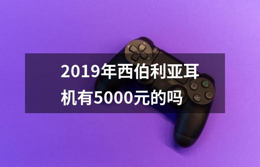 2019年西伯利亚耳机有5000元的吗-第1张-游戏资讯-智辉网络