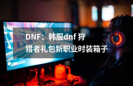 DNF：韩服dnf 狩猎者礼包新职业时装箱子-第1张-游戏资讯-智辉网络