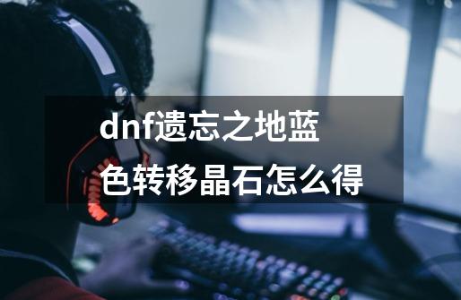 dnf遗忘之地蓝色转移晶石怎么得-第1张-游戏资讯-智辉网络