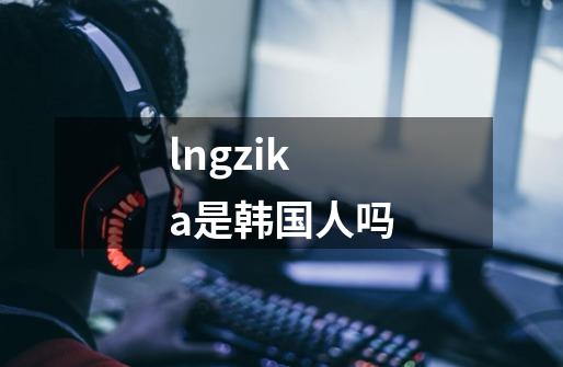 lngzika是韩国人吗-第1张-游戏资讯-智辉网络