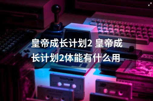 皇帝成长计划2 皇帝成长计划2体能有什么用-第1张-游戏资讯-智辉网络