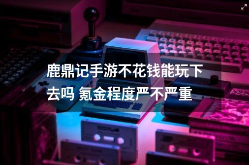 鹿鼎记手游不花钱能玩下去吗 氪金程度严不严重-第1张-游戏资讯-智辉网络