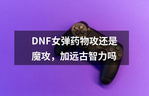 DNF女弹药物攻还是魔攻，加远古智力吗-第1张-游戏资讯-智辉网络