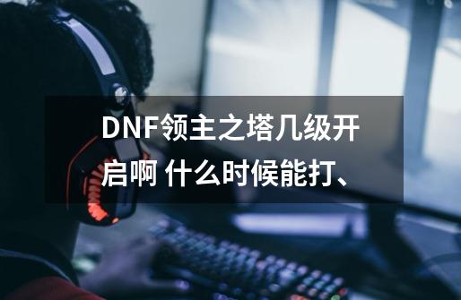 DNF领主之塔几级开启啊 什么时候能打、-第1张-游戏资讯-智辉网络