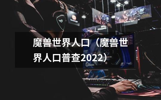 魔兽世界人口（魔兽世界人口普查2022）-第1张-游戏资讯-智辉网络