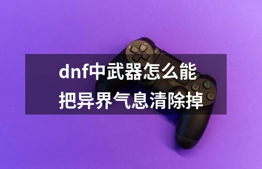 dnf中武器怎么能把异界气息清除掉-第1张-游戏资讯-智辉网络