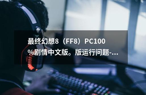 最终幻想8（FF8）PC100%剧情中文版。版运行问题-延迟，卡，慢-第1张-游戏资讯-智辉网络